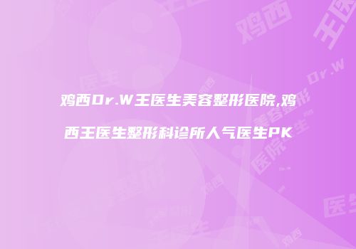 鸡西Dr.W王医生美容整形医院,鸡西王医生整形科诊所人气医生PK