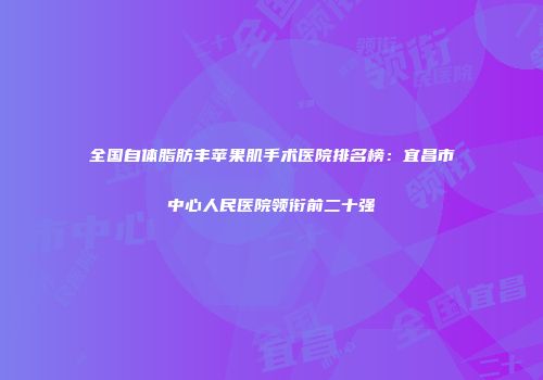 全国自体脂肪丰苹果肌手术医院排名榜：宜昌市中心人民医院领衔前二十强
