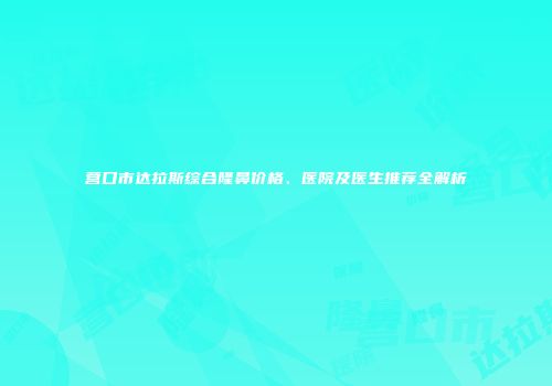 营口市达拉斯综合隆鼻价格、医院及医生推荐全解析