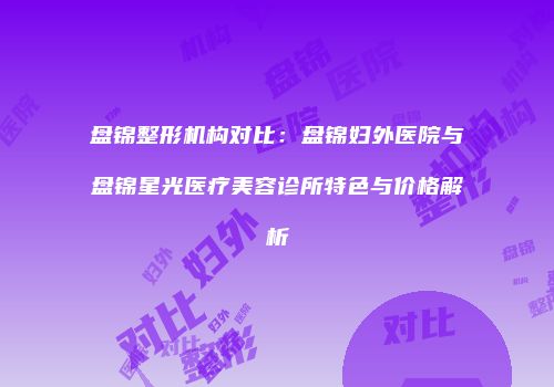 盘锦整形机构对比：盘锦妇外医院与盘锦星光医疗美容诊所特色与价格解析