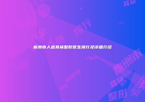 株洲市人造耳朵整形医生排行及详细介绍