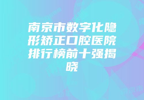 南京市数字化隐形矫正口腔医院排行榜前十强揭晓