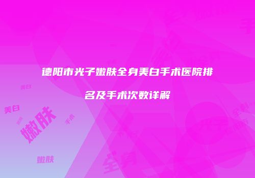 德阳市光子嫩肤全身美白手术医院排名及手术次数详解