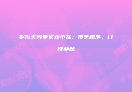 整形美容专家邓小龙：技艺精湛，口碑斐然