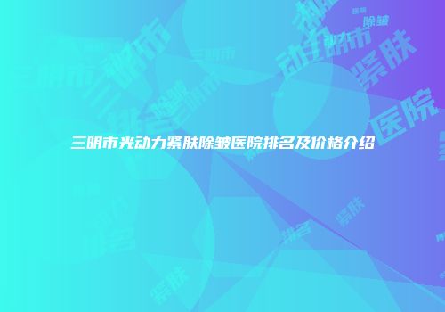 三明市光动力紧肤除皱医院排名及价格介绍