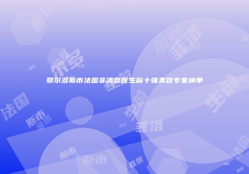 鄂尔多斯市法国菲洛嘉医生前十强美容专家榜单