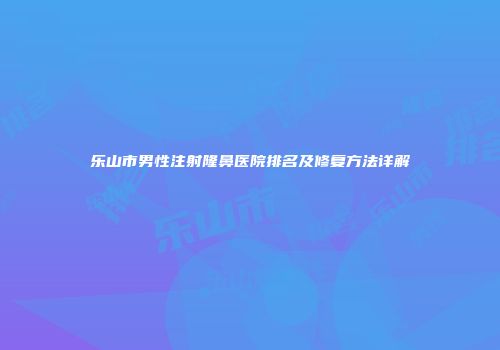 乐山市男性注射隆鼻医院排名及修复方法详解