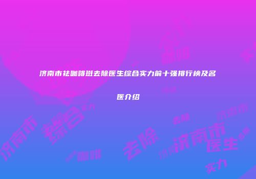 济南市祛咖啡斑去除医生综合实力前十强排行榜及名医介绍