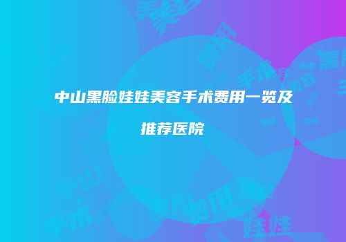 中山黑脸娃娃美容手术费用一览及推荐医院