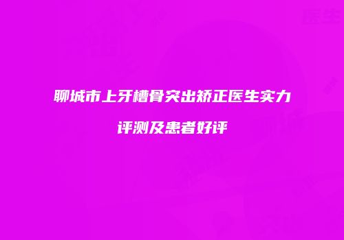 聊城市上牙槽骨突出矫正医生实力评测及患者好评