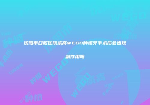 沈阳市口腔医院威高WEGO种植牙手术后会出现副作用吗