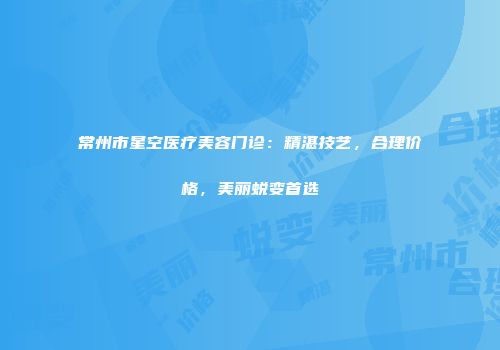常州市星空医疗美容门诊：精湛技艺，合理价格，美丽蜕变首选