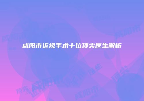 咸阳市近视手术十位顶尖医生解析