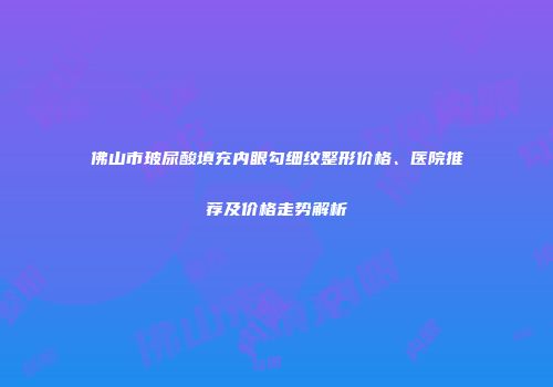 佛山市玻尿酸填充内眼勾细纹整形价格、医院推荐及价格走势解析