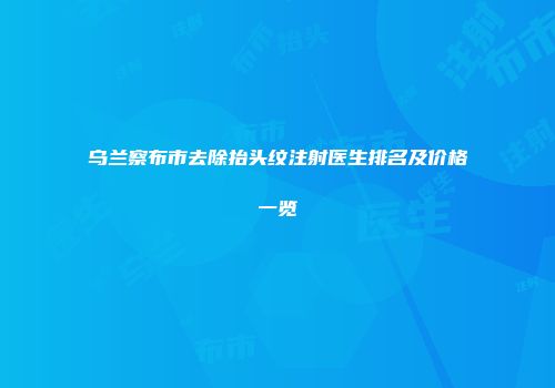 乌兰察布市去除抬头纹注射医生排名及价格一览