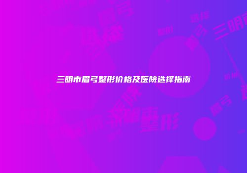 三明市眉弓整形价格及医院选择指南