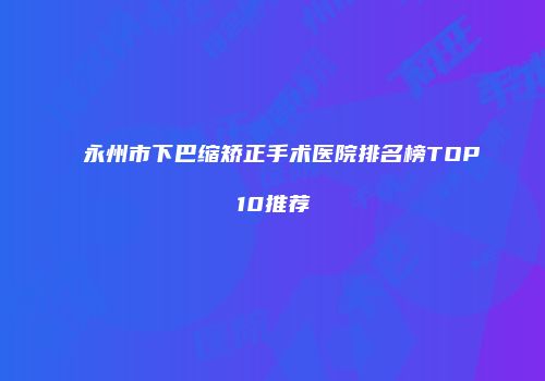 永州市下巴缩矫正手术医院排名榜TOP10推荐