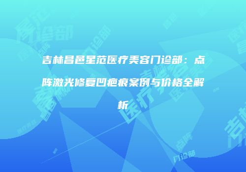 吉林昌邑星范医疗美容门诊部：点阵激光修复凹疤痕案例与价格全解析