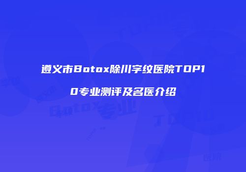 遵义市Botox除川字纹医院TOP10专业测评及名医介绍