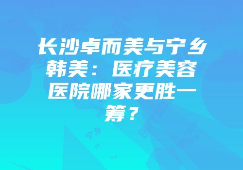 长沙卓而美与宁乡韩美：医疗美容医院哪家更胜一筹？