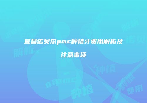宜昌诺贝尔pmc种植牙费用解析及注意事项