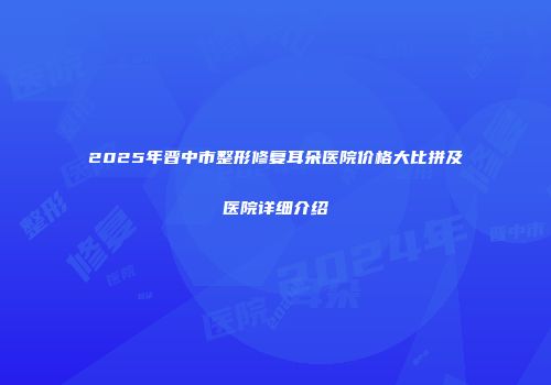 2025年晋中市整形修复耳朵医院价格大比拼及医院详细介绍
