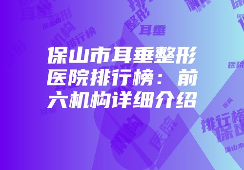 保山市耳垂整形医院排行榜：前六机构详细介绍