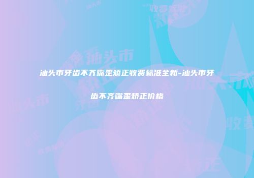 汕头市牙齿不齐嘴歪矫正收费标准全新-汕头市牙齿不齐嘴歪矫正价格