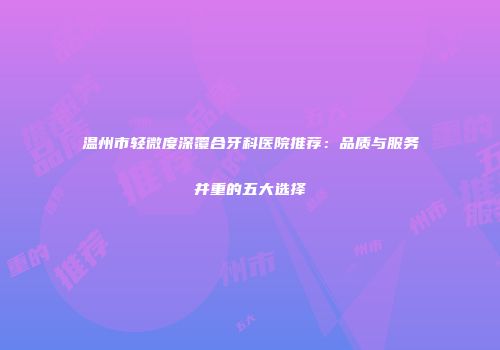 温州市轻微度深覆合牙科医院推荐：品质与服务并重的五大选择
