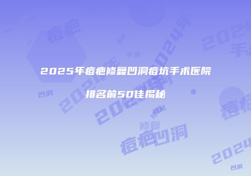 2025年痘疤修复凹洞痘坑手术医院排名前50佳揭秘