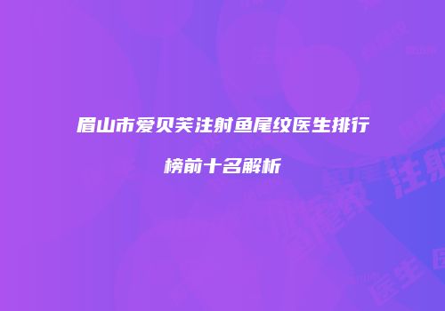 眉山市爱贝芙注射鱼尾纹医生排行榜前十名解析