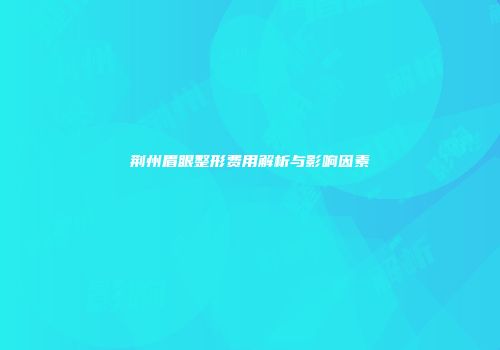 荆州眉眼整形费用解析与影响因素