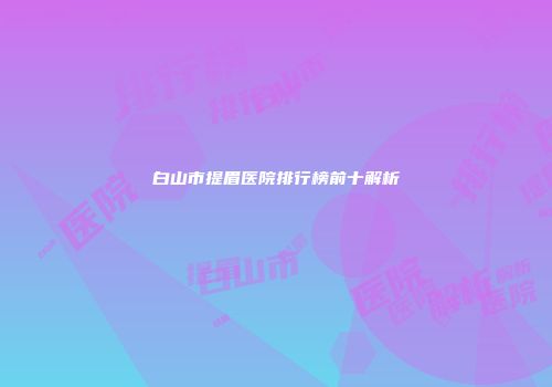 白山市提眉医院排行榜前十解析