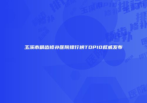 玉溪市龋齿修补医院排行榜TOP10权威发布