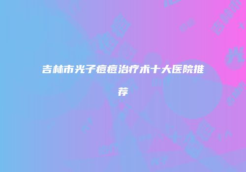 吉林市光子痘痘治疗术十大医院推荐