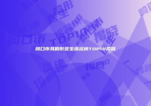 周口市耳畸形医生排名榜TOP10揭晓