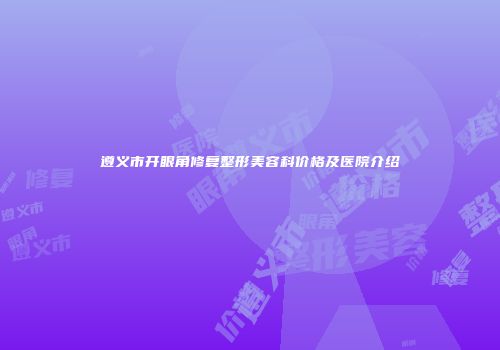 遵义市开眼角修复整形美容科价格及医院介绍