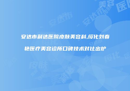 安达市利达医院皮肤美容科,绥化刘春艳医疗美容诊所口碑技术对比出炉
