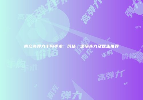 南充高弹力丰胸手术：价格、医院实力及医生推荐