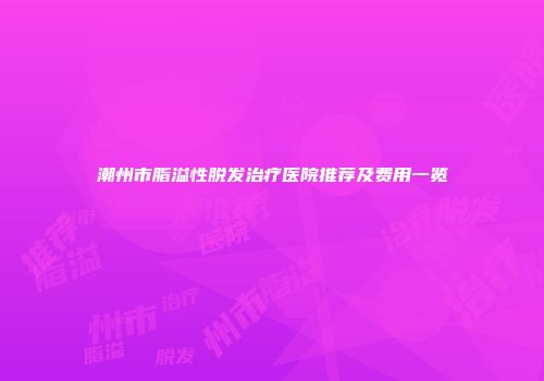 潮州市脂溢性脱发治疗医院推荐及费用一览