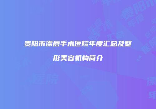 贵阳市漂唇手术医院年度汇总及整形美容机构简介