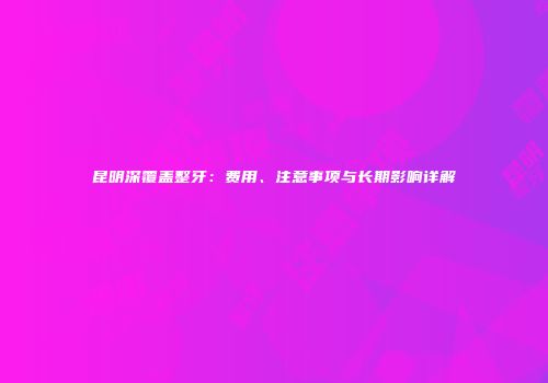 昆明深覆盖整牙：费用、注意事项与长期影响详解