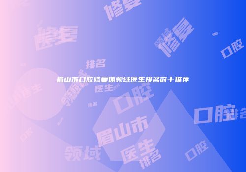 眉山市口腔修复体领域医生排名前十推荐