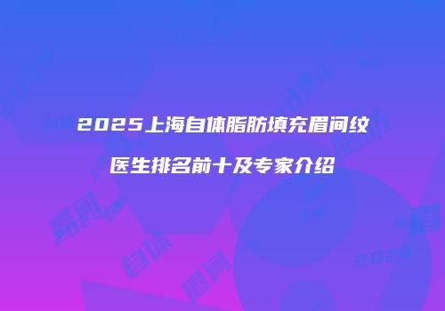 2025上海自体脂肪填充眉间纹医生排名前十及专家介绍