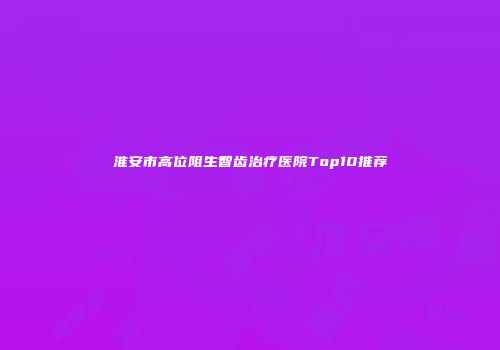 淮安市高位阻生智齿治疗医院Top10推荐