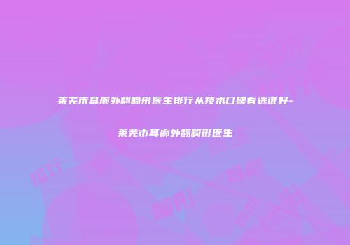 莱芜市耳廓外翻畸形医生排行从技术口碑看选谁好-莱芜市耳廓外翻畸形医生