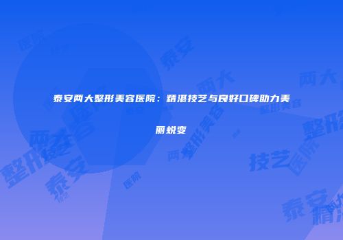 泰安两大整形美容医院：精湛技艺与良好口碑助力美丽蜕变