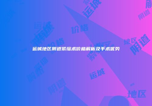 运城地区阴道紧缩术价格解析及手术优势