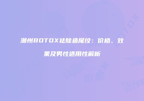 潮州BOTOX祛除鱼尾纹：价格、效果及男性适用性解析