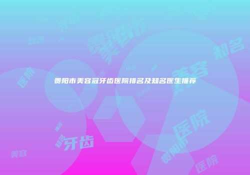 贵阳市美容冠牙齿医院排名及知名医生推荐